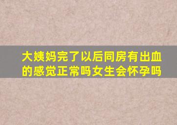 大姨妈完了以后同房有出血的感觉正常吗女生会怀孕吗