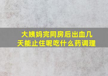 大姨妈完同房后出血几天能止住呢吃什么药调理