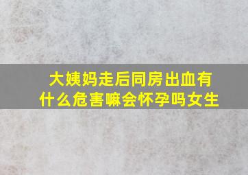 大姨妈走后同房出血有什么危害嘛会怀孕吗女生