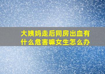 大姨妈走后同房出血有什么危害嘛女生怎么办