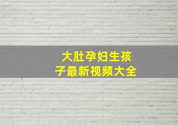 大肚孕妇生孩子最新视频大全