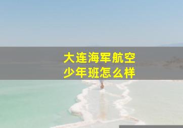 大连海军航空少年班怎么样