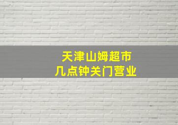 天津山姆超市几点钟关门营业