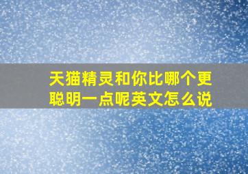 天猫精灵和你比哪个更聪明一点呢英文怎么说