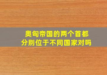 奥匈帝国的两个首都分别位于不同国家对吗