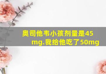 奥司他韦小孩剂量是45mg.我给他吃了50mg