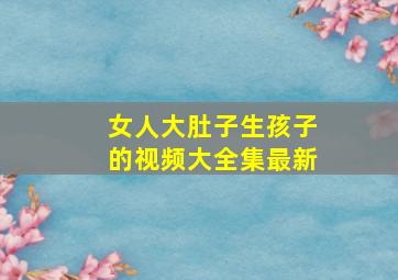 女人大肚子生孩子的视频大全集最新