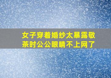 女子穿着婚纱太暴露敬茶时公公眼睛不上网了