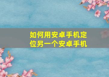 如何用安卓手机定位另一个安卓手机