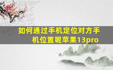 如何通过手机定位对方手机位置呢苹果13pro