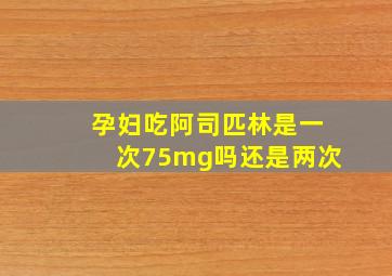 孕妇吃阿司匹林是一次75mg吗还是两次