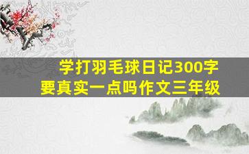 学打羽毛球日记300字要真实一点吗作文三年级