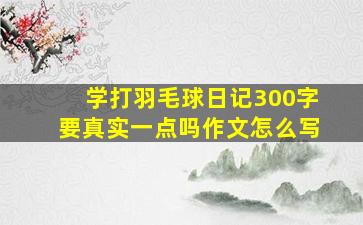 学打羽毛球日记300字要真实一点吗作文怎么写