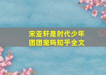 宋亚轩是时代少年团团宠吗知乎全文