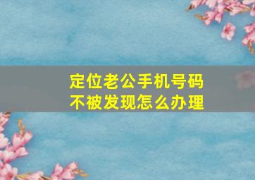 定位老公手机号码不被发现怎么办理