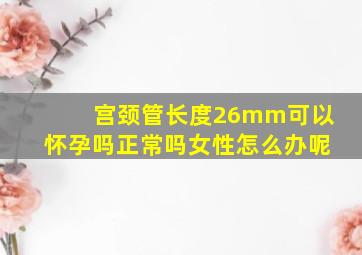 宫颈管长度26mm可以怀孕吗正常吗女性怎么办呢