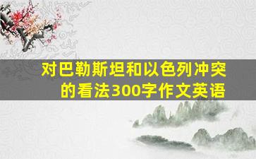 对巴勒斯坦和以色列冲突的看法300字作文英语