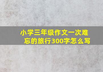 小学三年级作文一次难忘的旅行300字怎么写