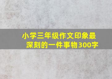 小学三年级作文印象最深刻的一件事物300字