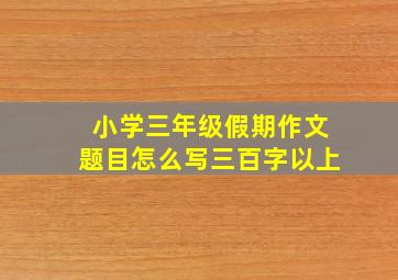 小学三年级假期作文题目怎么写三百字以上