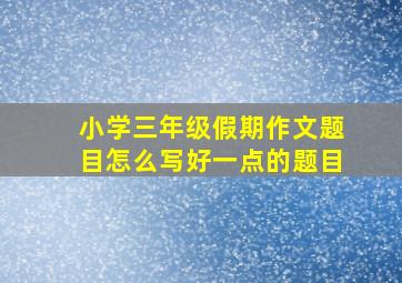 小学三年级假期作文题目怎么写好一点的题目