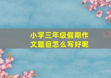 小学三年级假期作文题目怎么写好呢