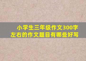 小学生三年级作文300字左右的作文题目有哪些好写