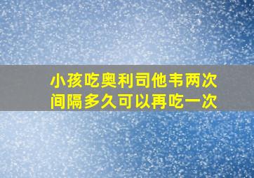 小孩吃奥利司他韦两次间隔多久可以再吃一次