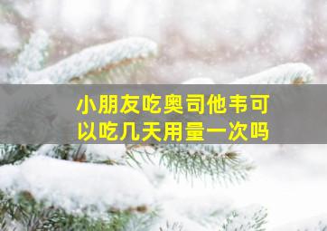 小朋友吃奥司他韦可以吃几天用量一次吗