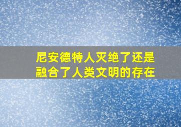 尼安德特人灭绝了还是融合了人类文明的存在