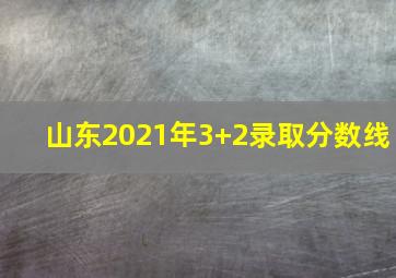 山东2021年3+2录取分数线