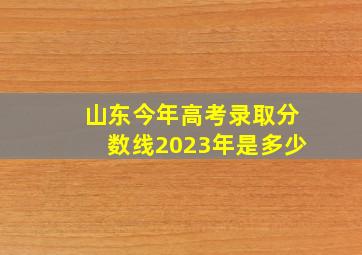 山东今年高考录取分数线2023年是多少