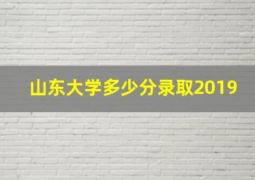 山东大学多少分录取2019