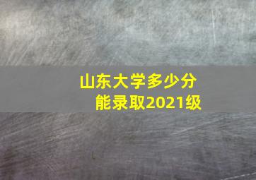 山东大学多少分能录取2021级