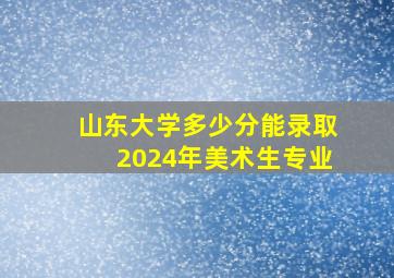 山东大学多少分能录取2024年美术生专业