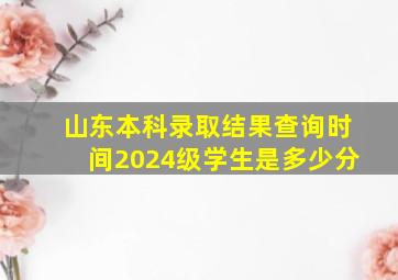 山东本科录取结果查询时间2024级学生是多少分