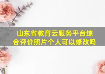 山东省教育云服务平台综合评价照片个人可以修改吗