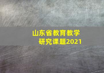 山东省教育教学研究课题2021