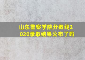 山东警察学院分数线2020录取结果公布了吗