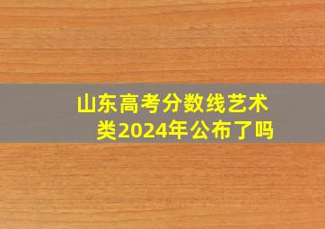 山东高考分数线艺术类2024年公布了吗