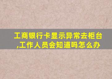 工商银行卡显示异常去柜台,工作人员会知道吗怎么办