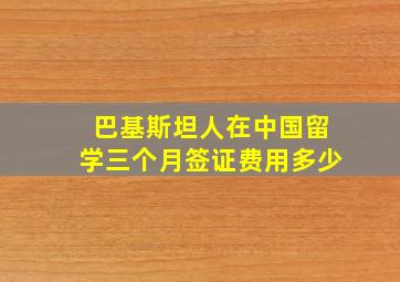 巴基斯坦人在中国留学三个月签证费用多少