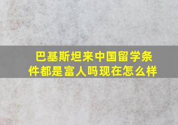 巴基斯坦来中国留学条件都是富人吗现在怎么样