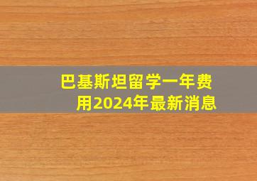 巴基斯坦留学一年费用2024年最新消息