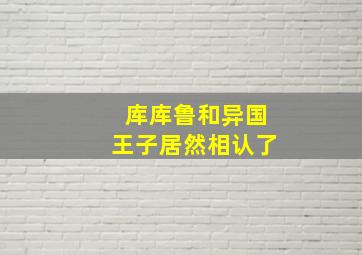 库库鲁和异国王子居然相认了