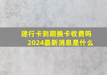 建行卡到期换卡收费吗2024最新消息是什么