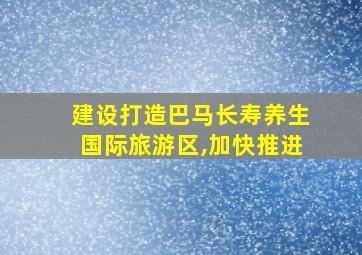 建设打造巴马长寿养生国际旅游区,加快推进