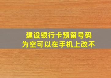 建设银行卡预留号码为空可以在手机上改不