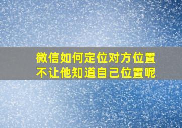 微信如何定位对方位置不让他知道自己位置呢