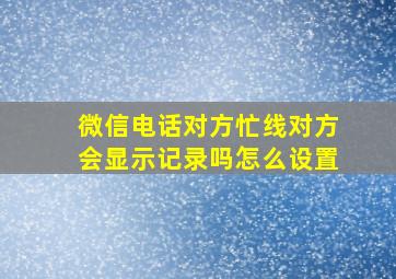 微信电话对方忙线对方会显示记录吗怎么设置